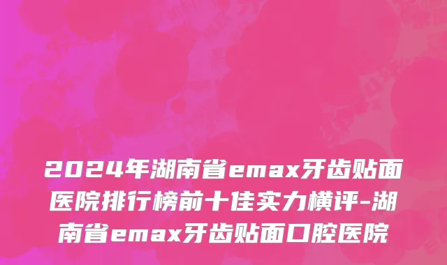 2024年湖南省emax牙齿贴面医院排行榜前十佳实力横评-湖南省emax牙齿贴面口腔医院