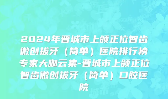 2024年晋城市上颌正位智齿微创拔牙（简单）医院排行榜专家大咖云集-晋城市上颌正位智齿微创拔牙（简单）口腔医院