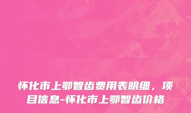 怀化市上鄂智齿费用表明细，项目信息-怀化市上鄂智齿价格