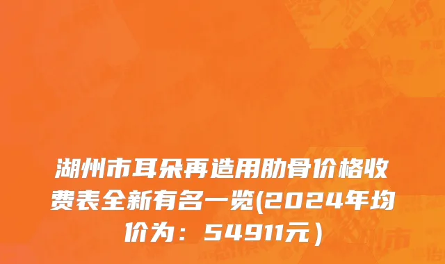 湖州市耳朵再造用肋骨价格收费表全新有名一览(2024年均价为：54911元）
