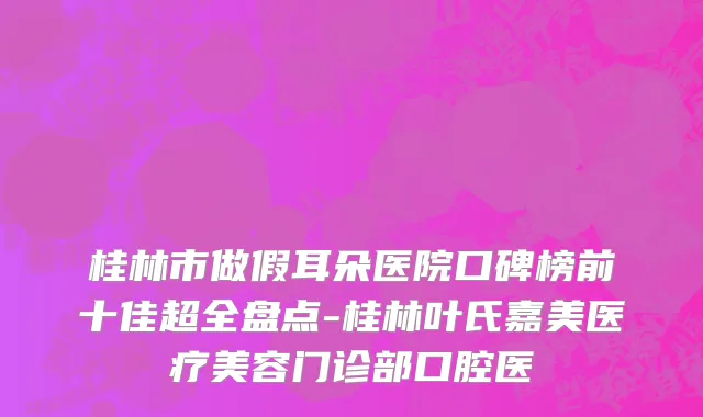桂林市做假耳朵医院口碑榜前十佳超全盘点-桂林叶氏嘉美医疗美容门诊部口腔医
