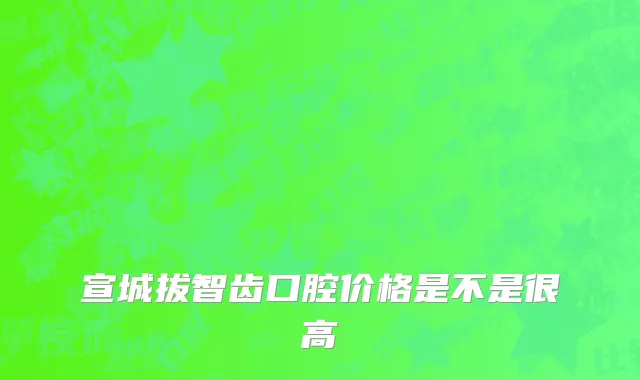 宣城拔智齿口腔价格是不是很高