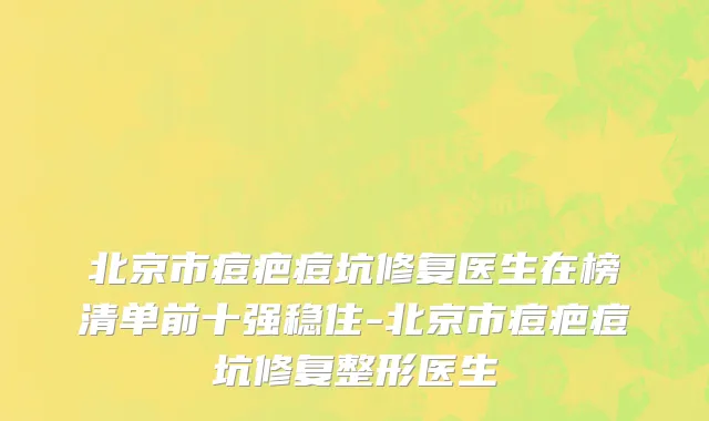 北京市痘疤痘坑修复医生在榜清单前十强稳住-北京市痘疤痘坑修复整形医生