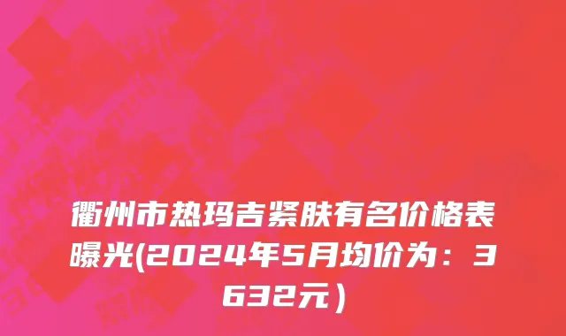 衢州市热玛吉紧肤有名价格表曝光(2024年5月均价为：3632元）