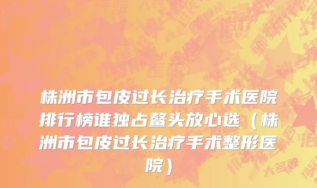 株洲市包皮过长治疗手术医院排行榜谁独占鳌头放心选（株洲市包皮过长治疗手术整形医院）