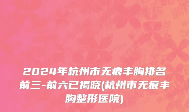 2024年杭州市无痕丰胸排名前三-前六已揭晓(杭州市无痕丰胸整形医院)