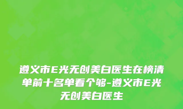 遵义市E光无创美白医生在榜清单前十名单看个够-遵义市E光无创美白医生
