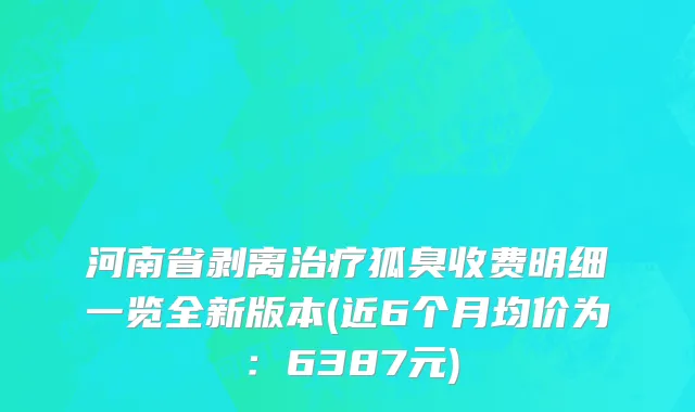 河南省剥离治疗狐臭收费明细一览全新版本(近6个月均价为：6387元)