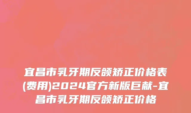宜昌市乳牙期反颌矫正价格表(费用)2024官方新版巨献-宜昌市乳牙期反颌矫正价格