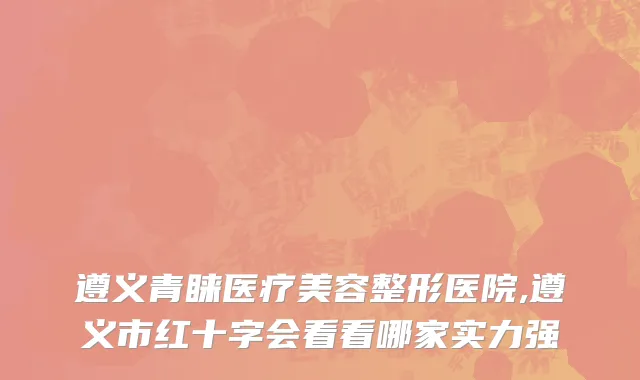 遵义青睐医疗美容整形医院,遵义市红十字会看看哪家实力强