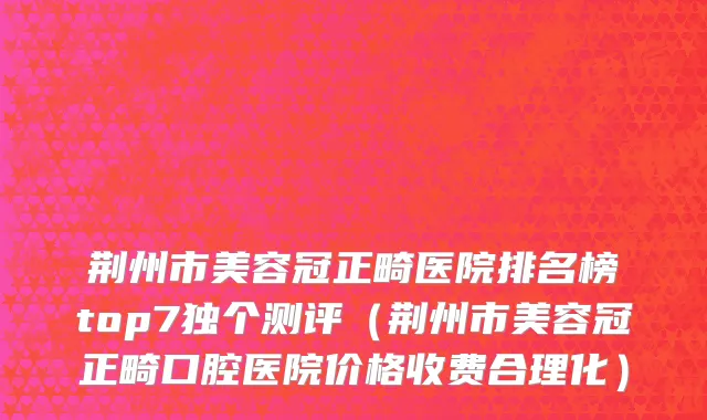 荆州市美容冠正畸医院排名榜top7独个测评（荆州市美容冠正畸口腔医院价格收费合理化）
