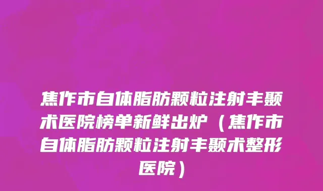 焦作市自体脂肪颗粒注射丰颞术医院榜单新鲜出炉（焦作市自体脂肪颗粒注射丰颞术整形医院）