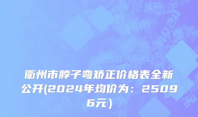 衢州市脖子弯矫正价格表全新公开(2024年均价为：25096元）