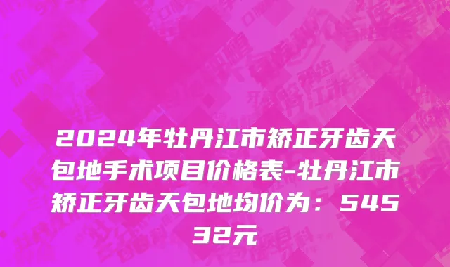 2024年牡丹江市矫正牙齿天包地手术项目价格表-牡丹江市矫正牙齿天包地均价为：54532元