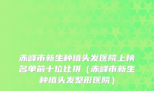 赤峰市新生种植头发医院上榜名单前十位比拼（赤峰市新生种植头发整形医院）