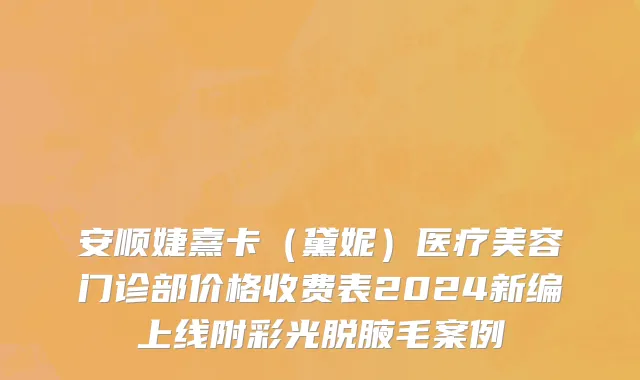 安顺婕熹卡（黛妮）医疗美容门诊部价格收费表2024新编上线附彩光脱腋毛案例