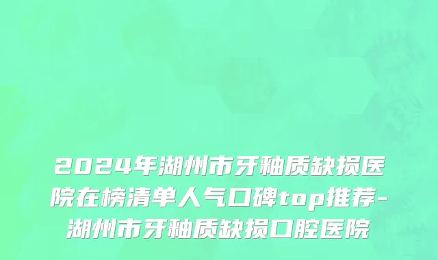 2024年湖州市牙釉质缺损医院在榜清单人气口碑top推荐-湖州市牙釉质缺损口腔医院