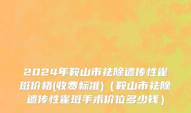 2024年鞍山市祛除遗传性雀斑价格(收费标准)（鞍山市祛除遗传性雀斑手术价位多少钱）