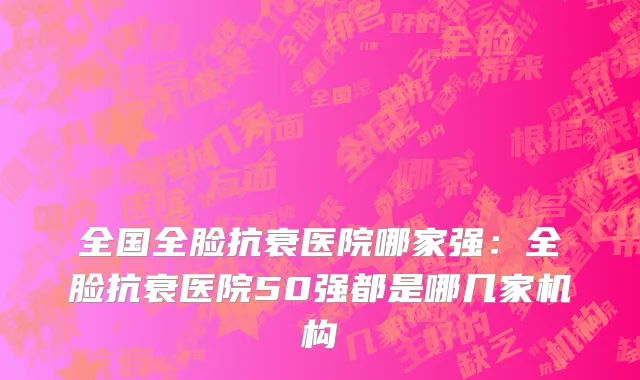 全国全脸抗衰医院哪家强：全脸抗衰医院50强都是哪几家机构