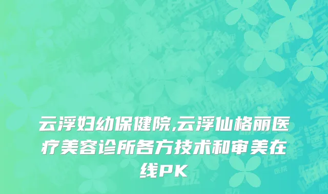云浮妇幼保健院,云浮仙格丽医疗美容诊所各方技术和审美在线PK