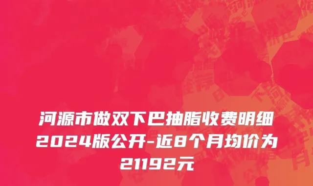 河源市做双下巴抽脂收费明细2024版公开-近8个月均价为21192元