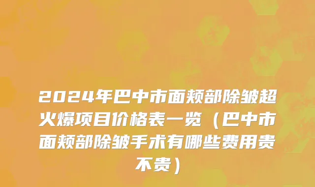 2024年巴中市面颊部除皱超火爆项目价格表一览（巴中市面颊部除皱手术有哪些费用贵不贵）
