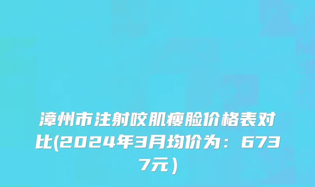 漳州市注射咬肌瘦脸价格表对比(2024年3月均价为：6737元）