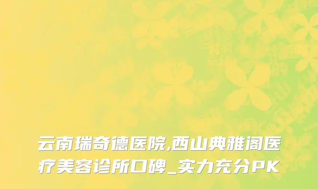 云南瑞奇德医院,西山典雅阁医疗美容诊所口碑_实力充分PK