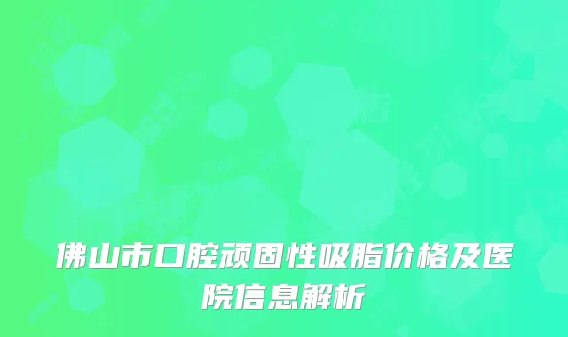 佛山市口腔顽固性吸脂价格及医院信息解析