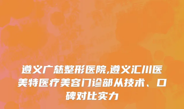 遵义广慈整形医院,遵义汇川医美特医疗美容门诊部从技术、口碑对比实力