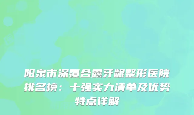 阳泉市深覆合露牙龈整形医院排名榜：十强实力清单及优势特点详解