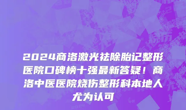 2024商洛激光祛除胎记整形医院口碑榜十强最新答疑！商洛中医医院烧伤整形科本地人尤为认可