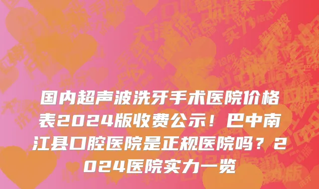 国内超声波洗牙手术医院价格表2024版收费公示!巴中南江县口腔医院是正规医院吗?2024医院实力一览