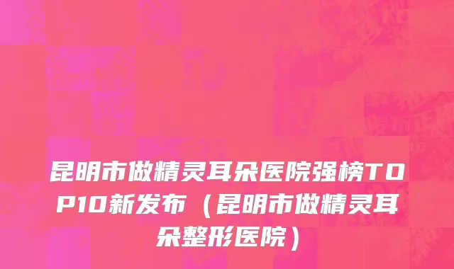 昆明市做精灵耳朵医院强榜TOP10新发布（昆明市做精灵耳朵整形医院）