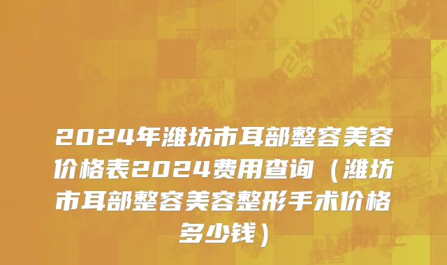 2024年潍坊市耳部整容美容价格表2024费用查询（潍坊市耳部整容美容整形手术价格多少钱）