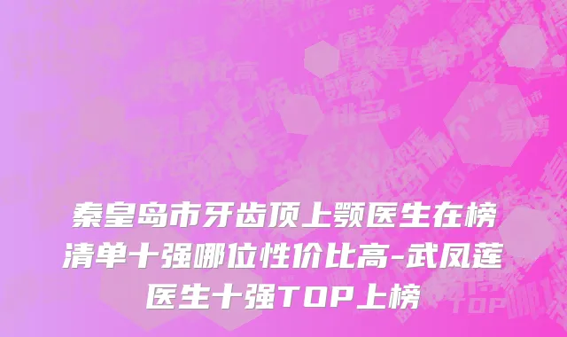 秦皇岛市牙齿顶上颚医生在榜清单十强哪位性价比高-武凤莲医生十强TOP上榜