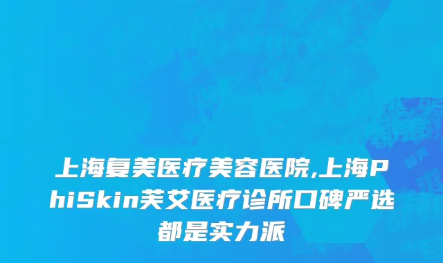 上海复美医疗美容医院,上海PhiSkin芙艾医疗诊所口碑严选都是实力派