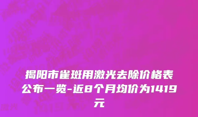 揭阳市雀斑用激光去除价格表公布一览-近8个月均价为1419元
