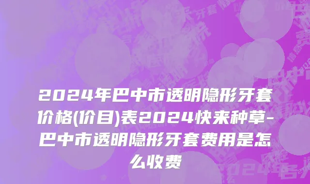 2024年巴中市透明隐形牙套价格(价目)表2024快来种草-巴中市透明隐形牙套费用是怎么收费