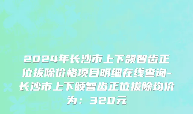 2024年长沙市上下颌智齿正位拔除价格项目明细在线查询-长沙市上下颌智齿正位拔除均价为：320元