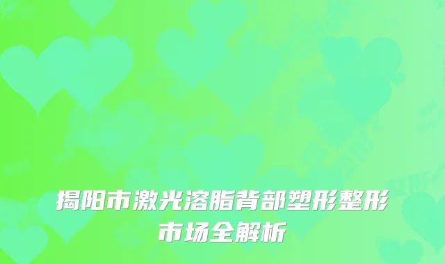 揭阳市激光溶脂背部塑形整形市场全解析