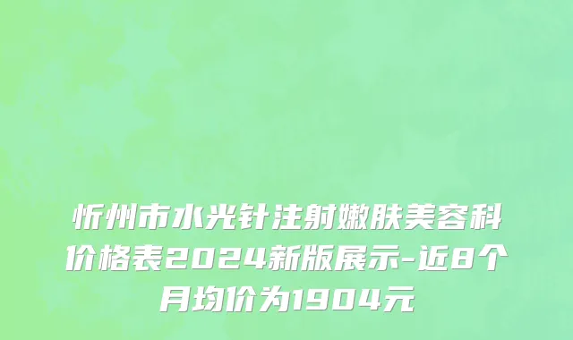 忻州市水光针注射嫩肤美容科价格表2024新版展示-近8个月均价为1904元