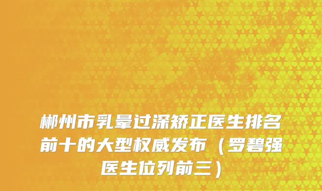 郴州市乳晕过深矫正医生排名前十的大型权威发布（罗碧强医生位列前三）