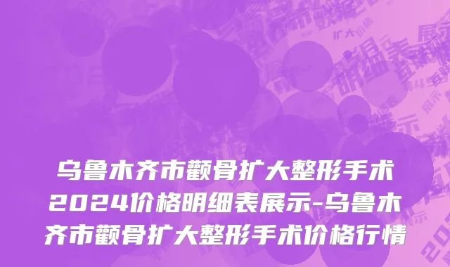 乌鲁木齐市颧骨扩大整形手术2024价格明细表展示-乌鲁木齐市颧骨扩大整形手术价格行情