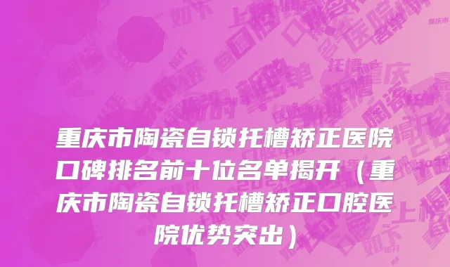 重庆市陶瓷自锁托槽矫正医院口碑排名前十位名单揭开（重庆市陶瓷自锁托槽矫正口腔医院优势突出）
