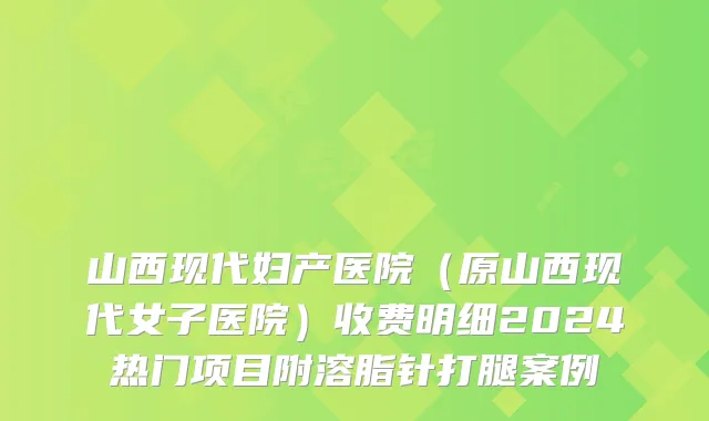 山西现代妇产医院（原山西现代女子医院）收费明细2024热门项目附溶脂针打腿案例