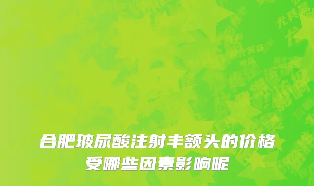 合肥玻尿酸注射丰额头的价格受哪些因素影响呢