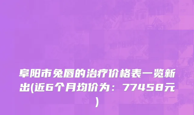 阜阳市兔唇的治疗价格表一览新出(近6个月均价为：77458元)