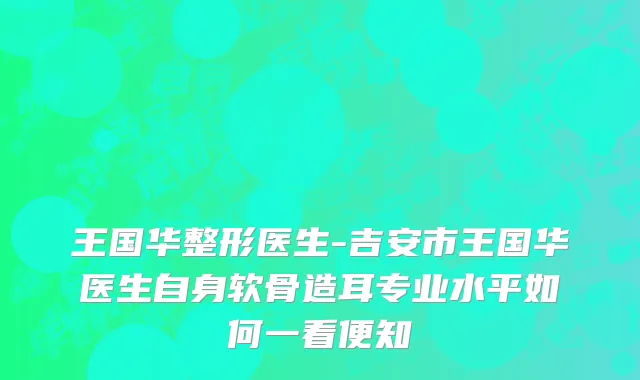 王国华整形医生-吉安市王国华医生自身软骨造耳专业水平如何一看便知