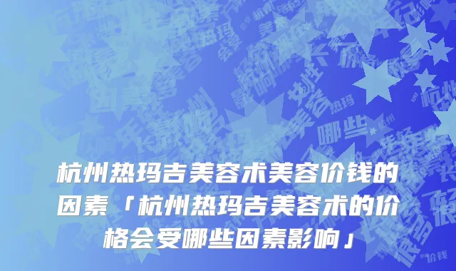 杭州热玛吉美容术美容价钱的因素「杭州热玛吉美容术的价格会受哪些因素影响」